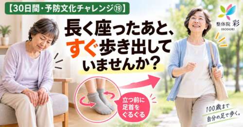 長く座ったあと、すぐ歩き出していませんか？立つ前に足首を回す習慣を紹介する「30日間・予防文化チャレンジ⑲」。100歳まで自分の足で歩くことを目指す整体院 彩の健康チェック画像。